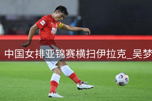 中国女排亚锦赛横扫伊拉克 吴梦洁复出首秀亮眼