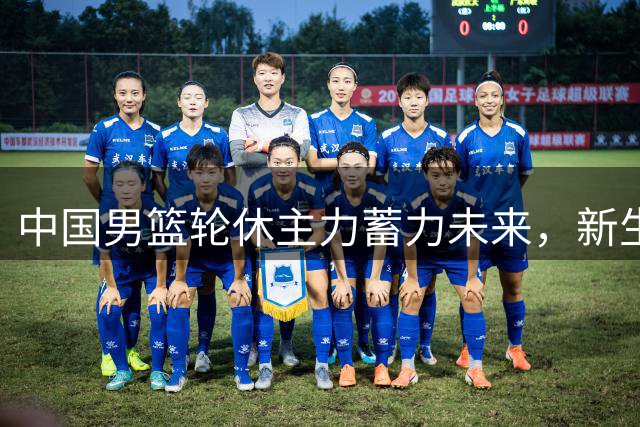 中国男篮轮休主力蓄力未来，新生代球员迎来关键热身赛机遇