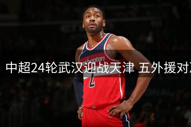 中超24轮武汉迎战天津 五外援对决四外援阵容揭晓