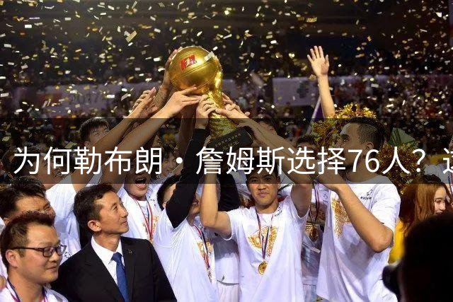 为何勒布朗·詹姆斯选择76人？这是一条更艰难却更有意义的路