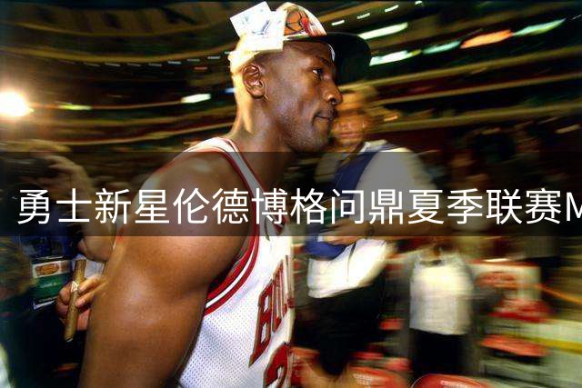 勇士新星伦德博格问鼎夏季联赛MVP 状元榜眼因出场时间不足无缘最佳