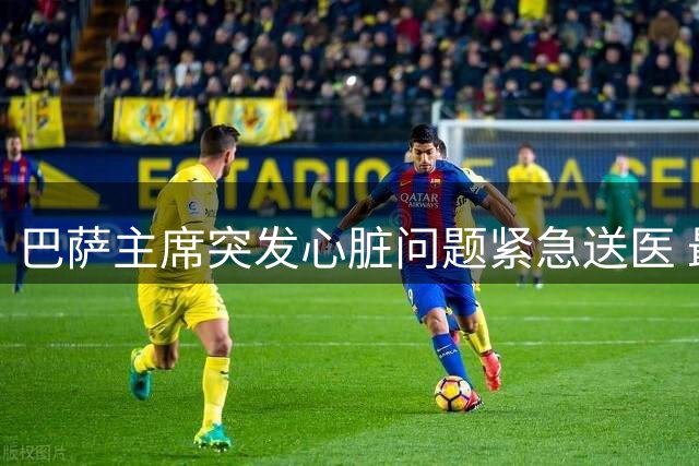 巴萨主席突发心脏问题紧急送医 最新动态曝光感谢医护团队