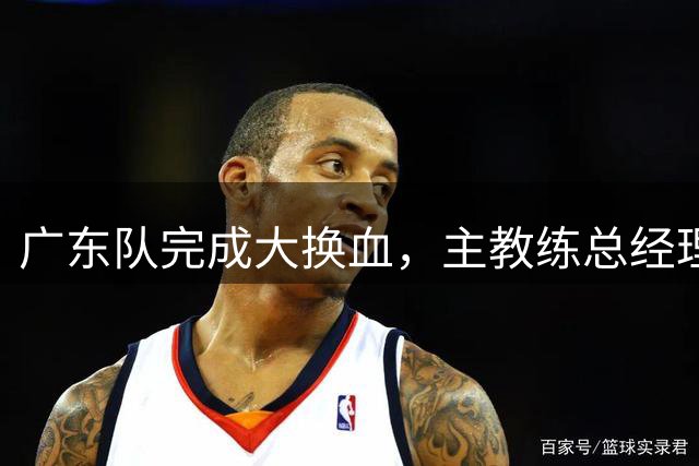 广东队完成大换血，主教练总经理同时离队，曲绍斌、周鹏回归接棒