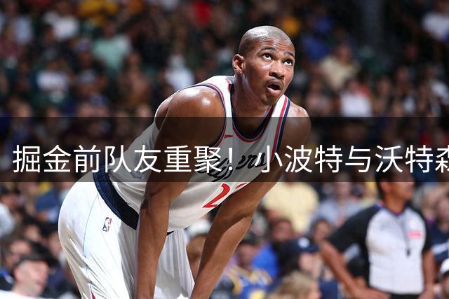 掘金前队友重聚！小波特与沃特森现身篮网训练基地引热议