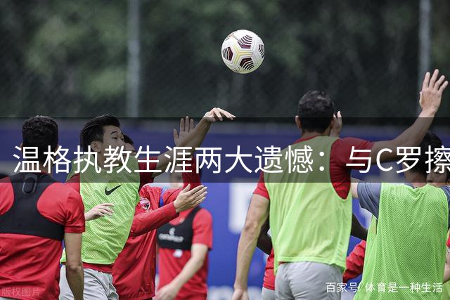 温格执教生涯两大遗憾：与C罗擦肩 错失坎特成心结