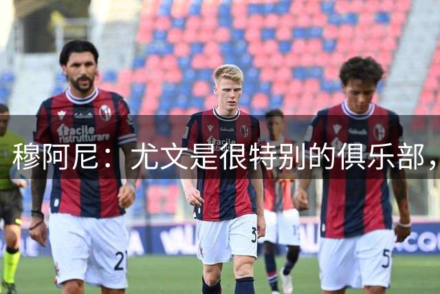 穆阿尼：尤文是很特别的俱乐部，能来这里对我来说是一种荣誉