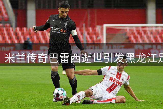 米兰传奇巴雷西逝世引发黑龙江足球圈集体悼念
