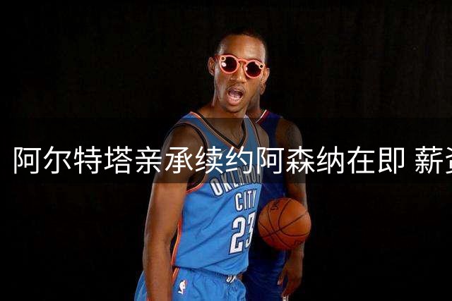 阿尔特塔亲承续约阿森纳在即 薪资水平或迎显著提升