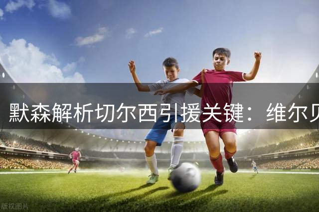 默森解析切尔西引援关键：维尔贝克出场时间决定成败