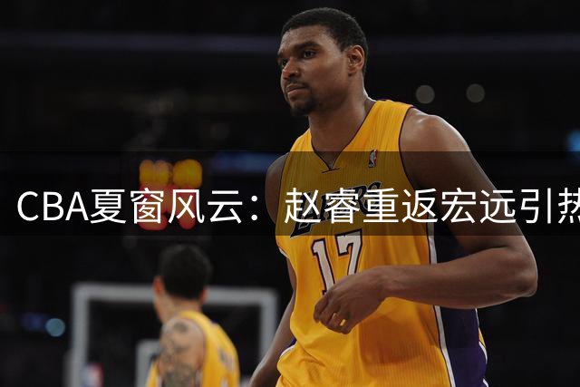 CBA夏窗风云：赵睿重返宏远引热议 韩德君操盘辽宁引援获赞
